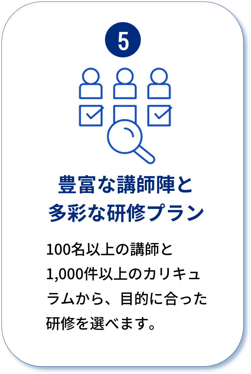 5 豊富な講師陣と多彩な研修プラン：100名以上の講師と1,000件以上のカリキュラムから、目的に合った研修を選べます。